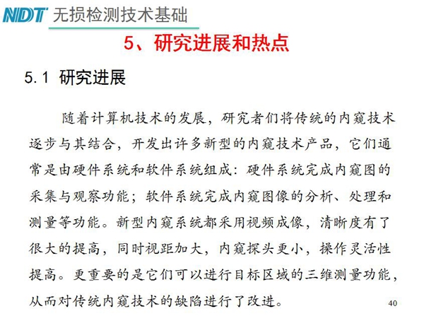 工業(yè)內(nèi)窺鏡研究進展和熱點：隨著計算機技術(shù)發(fā)展，許多新型內(nèi)窺鏡技術(shù)產(chǎn)品被開發(fā)出來，新型內(nèi)窺系統(tǒng)采用視頻成像，清晰度有了較大提高，更重要的是可以進行目標區(qū)域三維測量